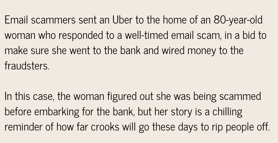 Email scammers sent an Uber to the home of an 80-year-old woman who responded to a well-timed email scam, in a bid to make sure she went to the bank and wired money to the fraudsters. In this case, the woman figured -1
